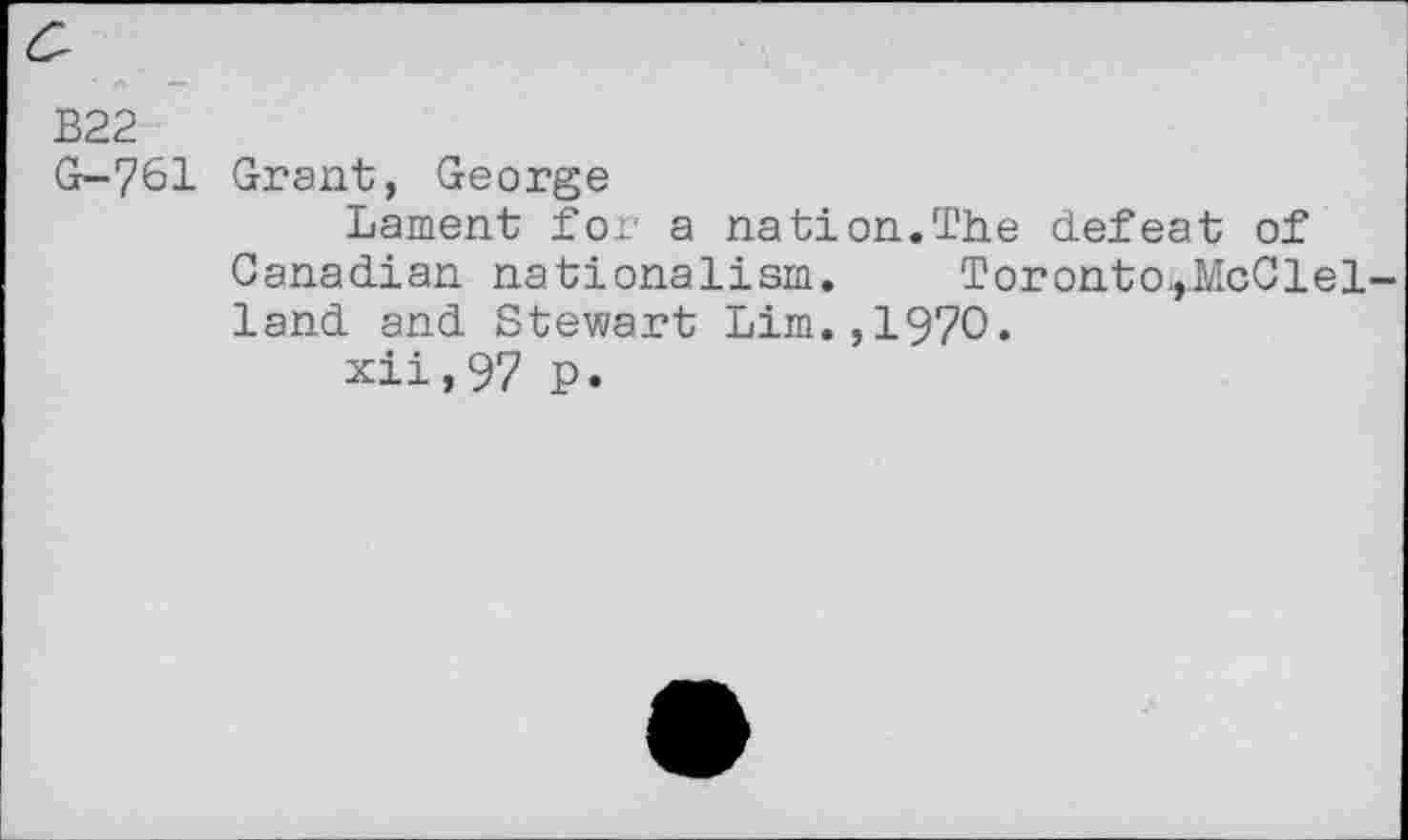 ﻿B22
G-761 Grant, George
Lament for a nation.The defeat of Canadian nationalism. Toronto^McClel-land and Stewart Lim.,1970.
xii,97 p.